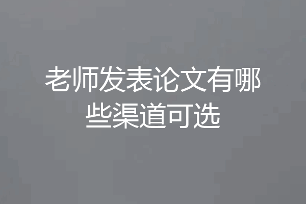 老师发表论文有哪些渠道可选