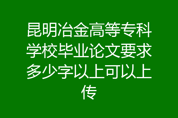 昆明冶金高等专科学校毕业论文要求多少字以上可以上传