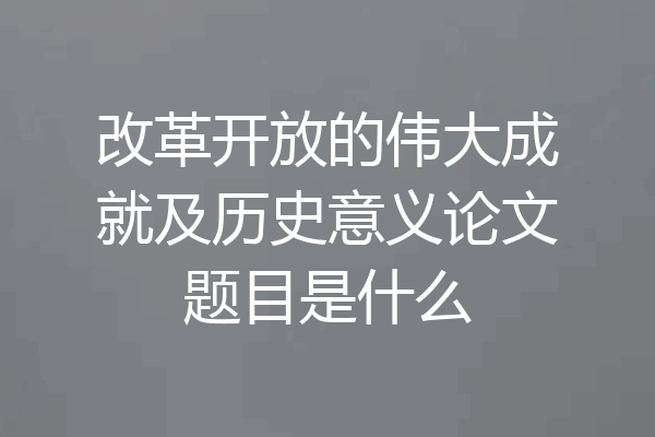 改革开放的伟大成就及历史意义论文题目是什么
