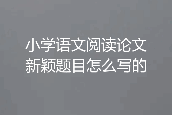 小学语文阅读论文新颖题目怎么写的