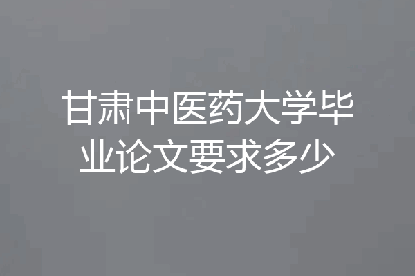甘肃中医药大学毕业论文要求多少