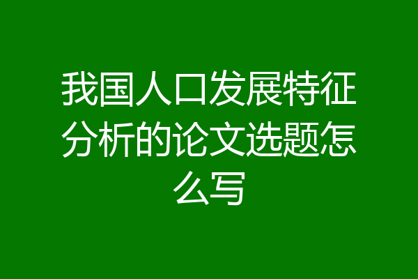 我国人口发展特征分析的论文选题怎么写