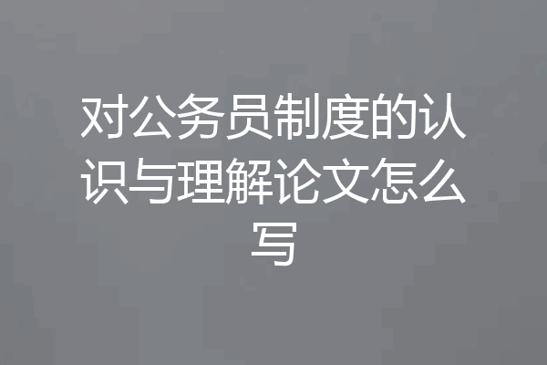 对公务员制度的认识与理解论文怎么写