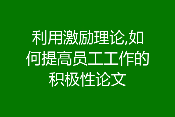 利用激励理论,如何提高员工工作的积极性论文