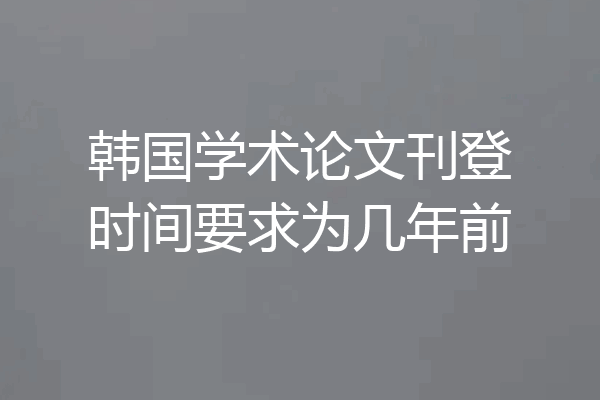 韩国学术论文刊登时间要求为几年前
