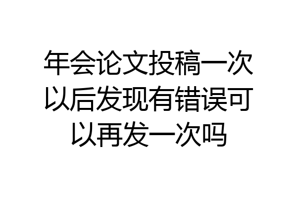 年会论文投稿一次以后发现有错误可以再发一次吗
