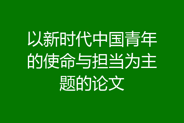 以新时代中国青年的使命与担当为主题的论文