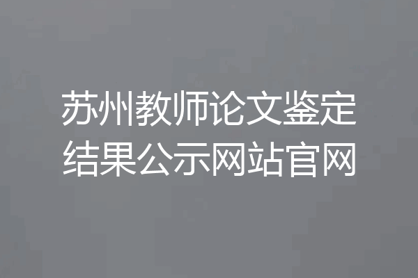 苏州教师论文鉴定结果公示网站官网