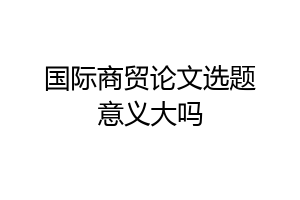 国际商贸论文选题意义大吗