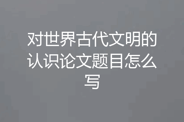 对世界古代文明的认识论文题目怎么写