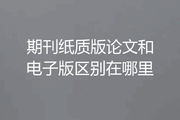 期刊纸质版论文和电子版区别在哪里