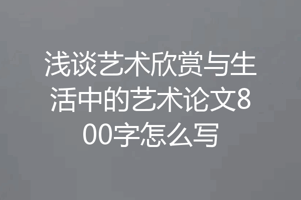 浅谈艺术欣赏与生活中的艺术论文800字怎么写
