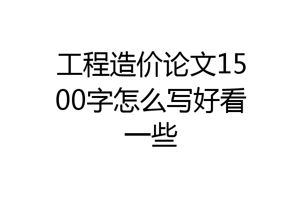 工程造价论文1500字怎么写好看一些