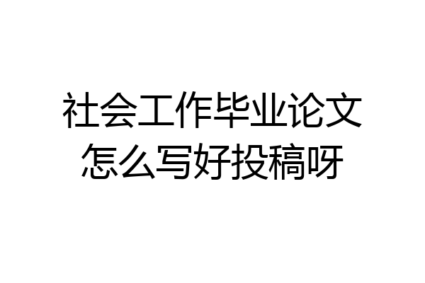 社会工作毕业论文怎么写好投稿呀