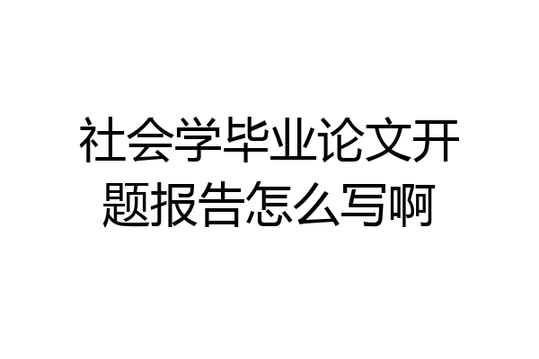 社会学毕业论文开题报告怎么写啊