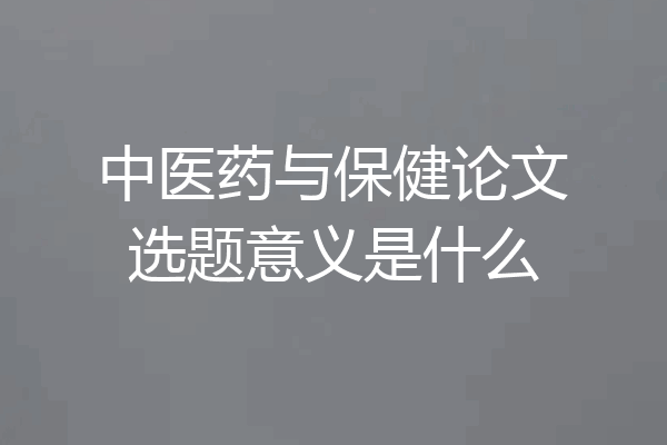 中医药与保健论文选题意义是什么