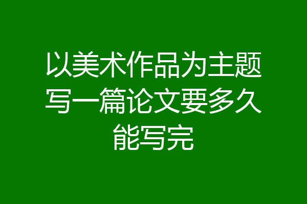以美术作品为主题写一篇论文要多久能写完