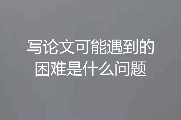写论文可能遇到的困难是什么问题