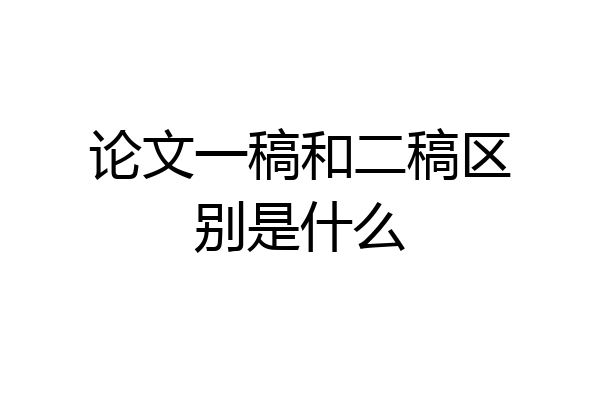 论文一稿和二稿区别是什么
