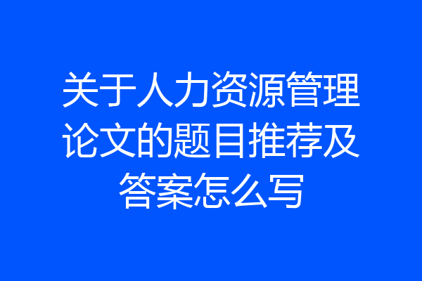 关于人力资源管理论文的题目推荐及答案怎么写