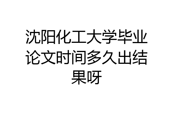 沈阳化工大学毕业论文时间多久出结果呀