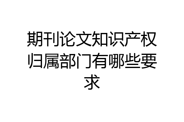期刊论文知识产权归属部门有哪些要求