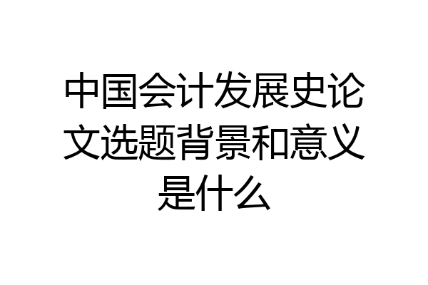 中国会计发展史论文选题背景和意义是什么