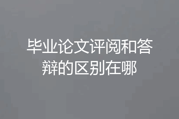 毕业论文评阅和答辩的区别在哪