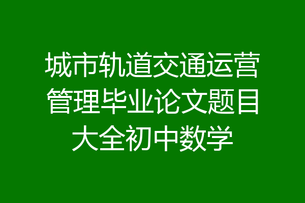 城市轨道交通运营管理毕业论文题目大全初中数学