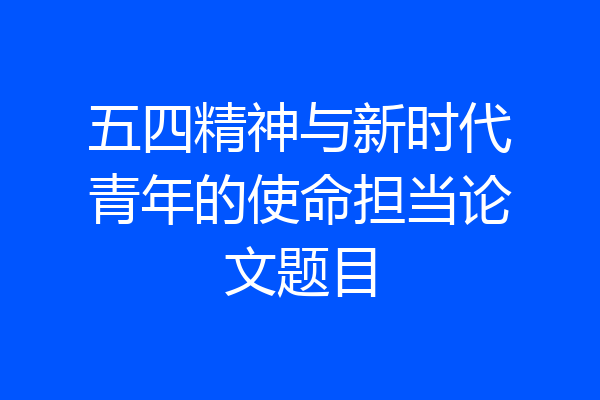 五四精神与新时代青年的使命担当论文题目