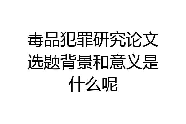 毒品犯罪研究论文选题背景和意义是什么呢
