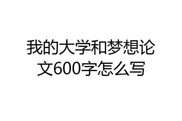 我的大学和梦想论文600字怎么写