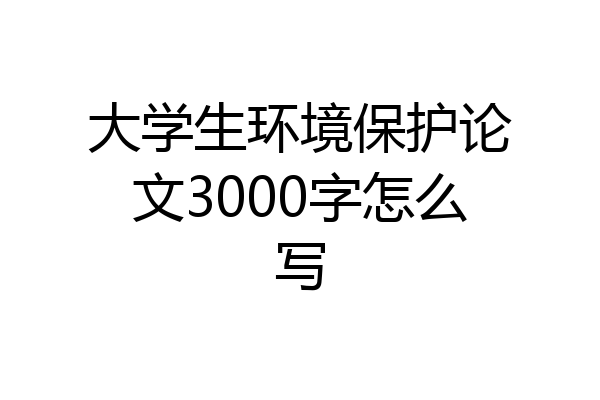 大学生环境保护论文3000字怎么写