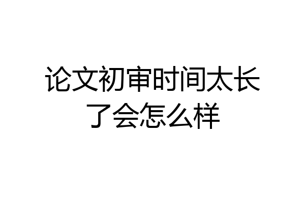 论文初审时间太长了会怎么样