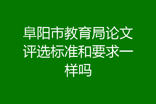 阜阳市教育局论文评选标准和要求一样吗