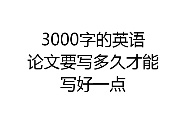 3000字的英语论文要写多久才能写好一点