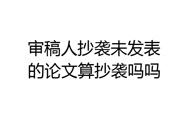 审稿人抄袭未发表的论文算抄袭吗吗