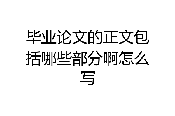 毕业论文的正文包括哪些部分啊怎么写