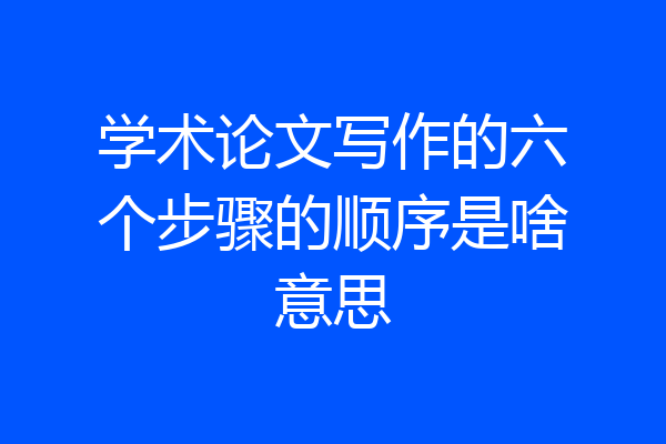 学术论文写作的六个步骤的顺序是啥意思