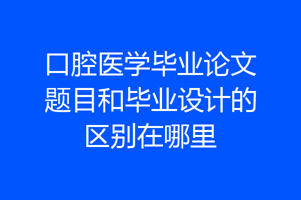 口腔医学毕业论文题目和毕业设计的区别在哪里