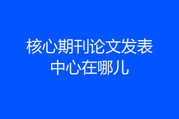 核心期刊论文发表中心在哪儿