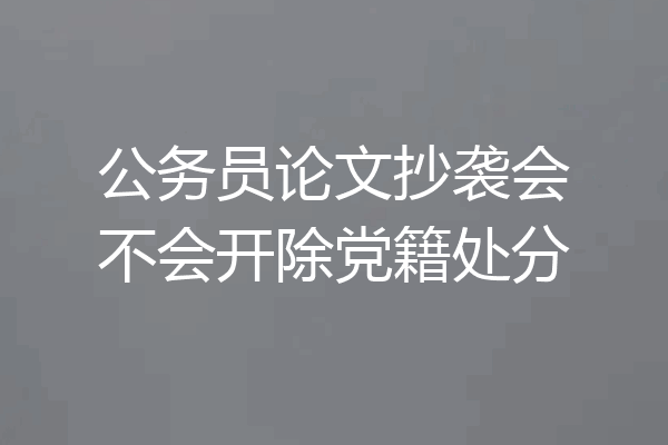 公务员论文抄袭会不会开除党籍处分