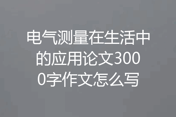 电气测量在生活中的应用论文3000字作文怎么写