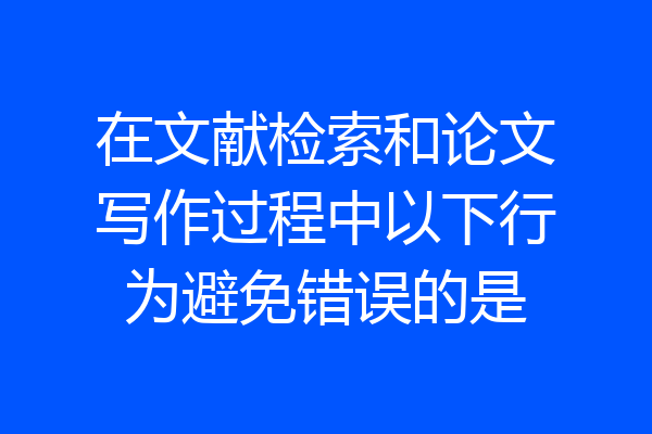 在文献检索和论文写作过程中以下行为避免错误的是