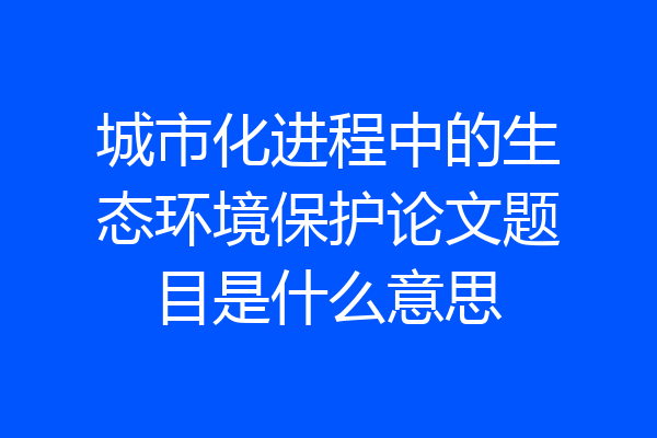 城市化进程中的生态环境保护论文题目是什么意思