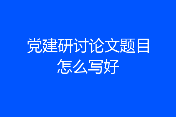 党建研讨论文题目怎么写好