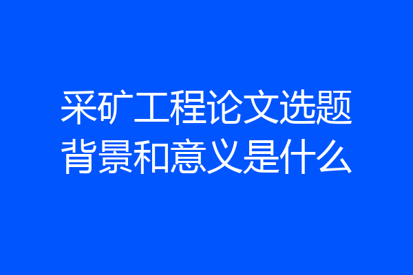 采矿工程论文选题背景和意义是什么