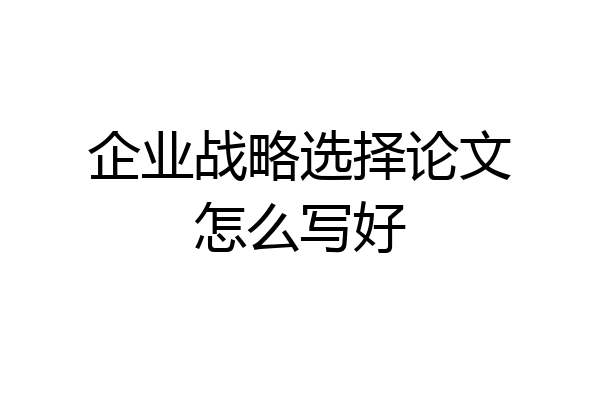 企业战略选择论文怎么写好
