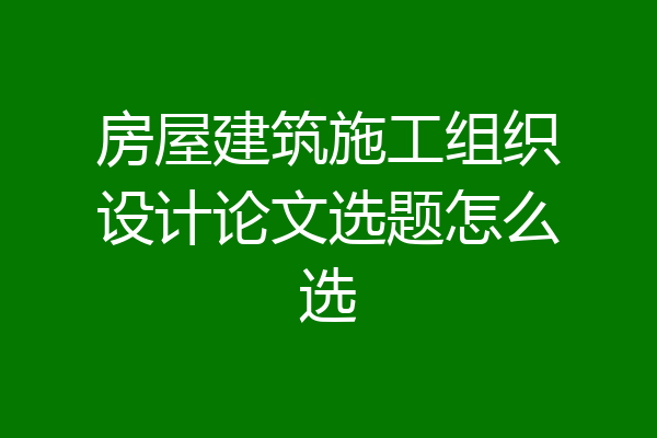 房屋建筑施工组织设计论文选题怎么选