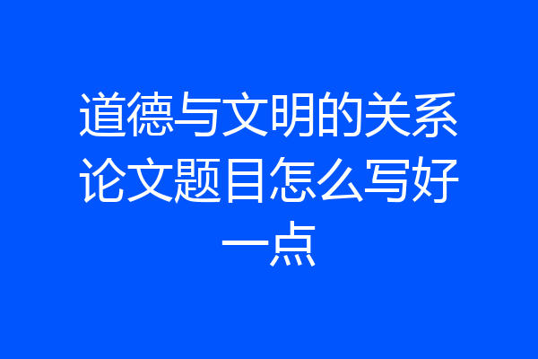 道德与文明的关系论文题目怎么写好一点